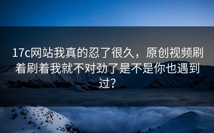 17c网站我真的忍了很久，原创视频刷着刷着我就不对劲了是不是你也遇到过？