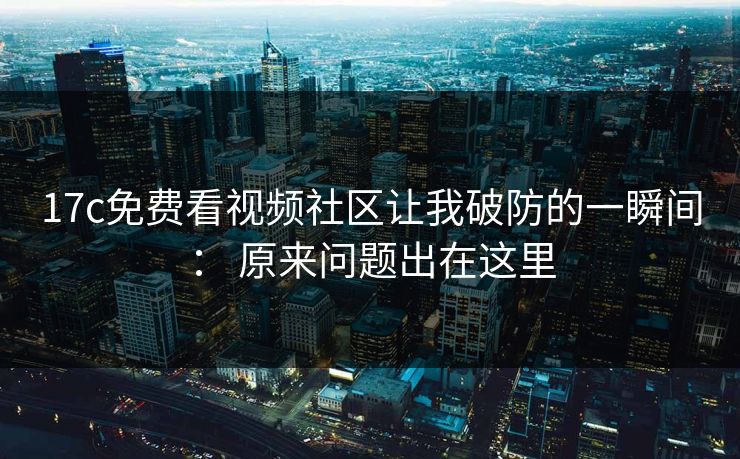 17c免费看视频社区让我破防的一瞬间： 原来问题出在这里