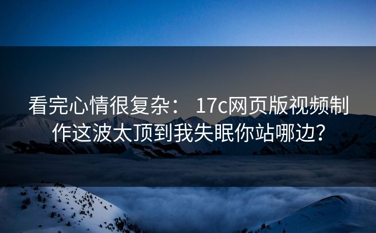 看完心情很复杂： 17c网页版视频制作这波太顶到我失眠你站哪边？
