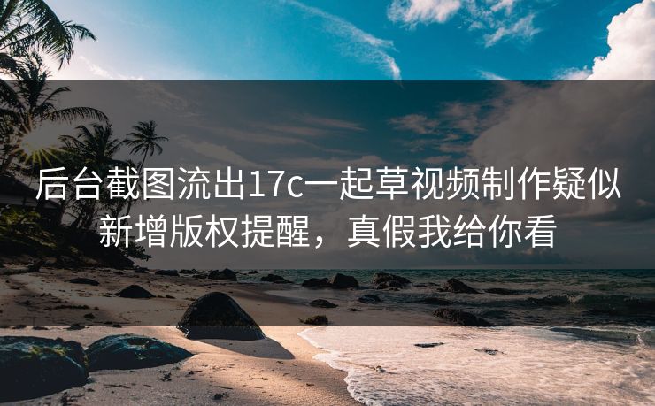 后台截图流出17c一起草视频制作疑似新增版权提醒，真假我给你看