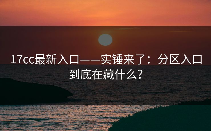 17cc最新入口——实锤来了：分区入口到底在藏什么？