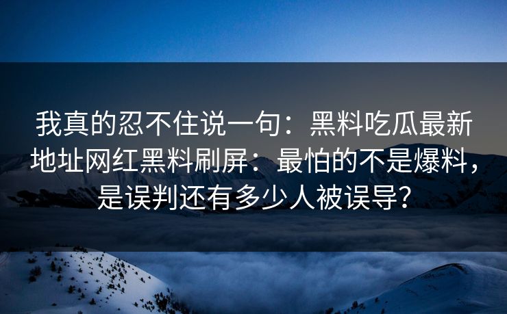 我真的忍不住说一句：黑料吃瓜最新地址网红黑料刷屏：最怕的不是爆料，是误判还有多少人被误导？