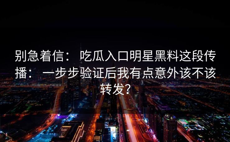 别急着信： 吃瓜入口明星黑料这段传播： 一步步验证后我有点意外该不该转发？