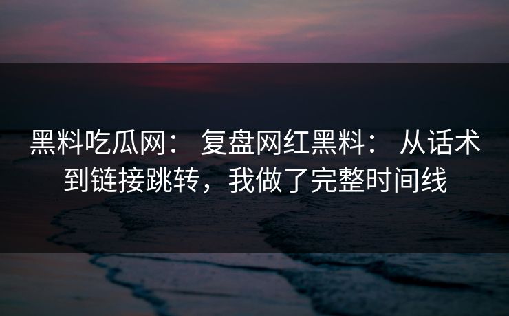 黑料吃瓜网： 复盘网红黑料： 从话术到链接跳转，我做了完整时间线