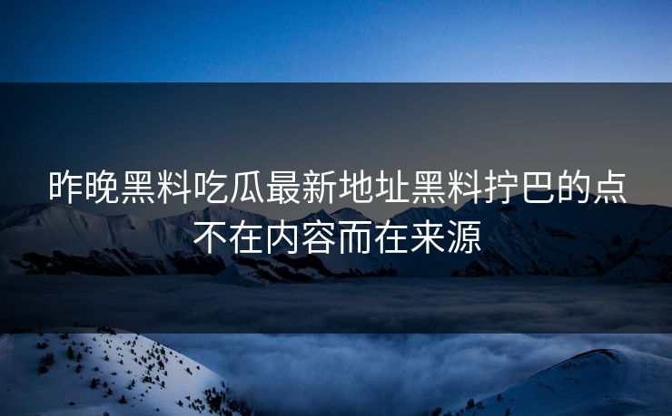 昨晚黑料吃瓜最新地址黑料拧巴的点不在内容而在来源