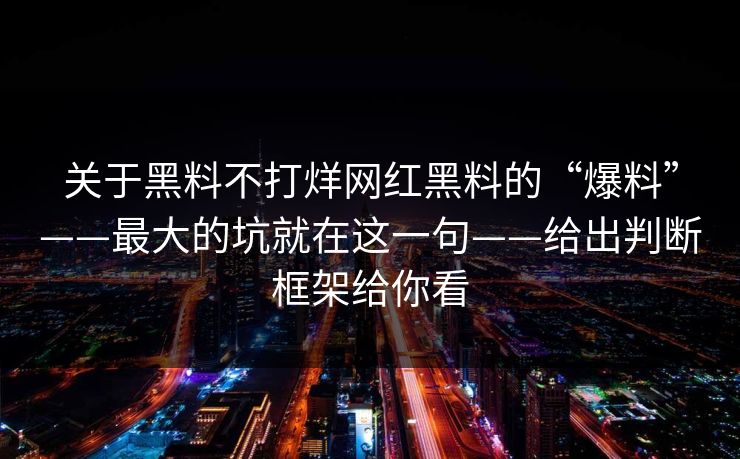 关于黑料不打烊网红黑料的“爆料”——最大的坑就在这一句——给出判断框架给你看 关于黑料不打烊网红黑料的“爆料”——最大的坑就在这一句——给出判断框架给你看