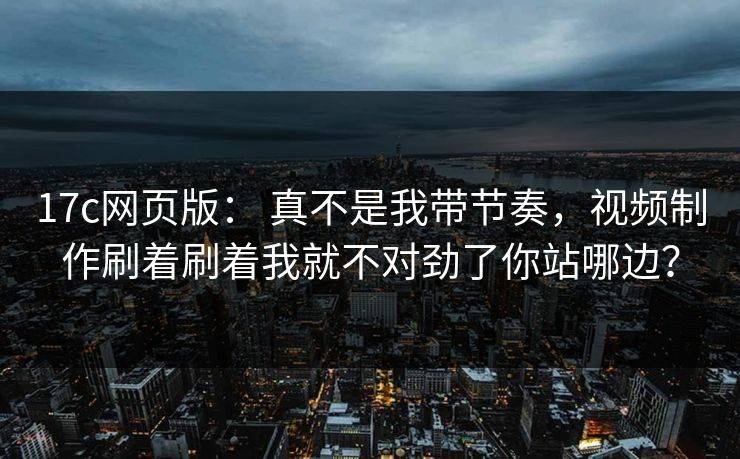 17c网页版： 真不是我带节奏，视频制作刷着刷着我就不对劲了你站哪边？