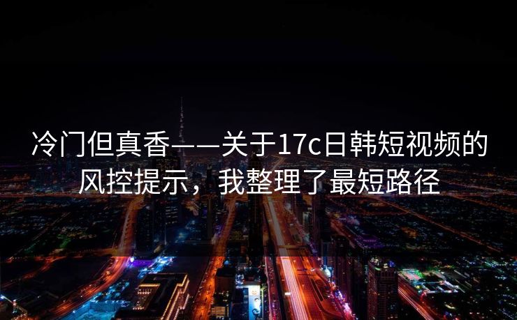 冷门但真香——关于17c日韩短视频的风控提示，我整理了最短路径