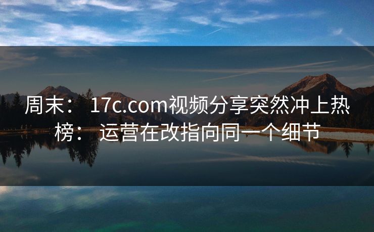 周末： 17c.com视频分享突然冲上热榜： 运营在改指向同一个细节
