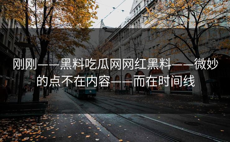 刚刚——黑料吃瓜网网红黑料——微妙的点不在内容——而在时间线
