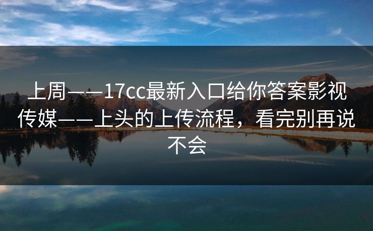 上周——17cc最新入口给你答案影视传媒——上头的上传流程，看完别再说不会