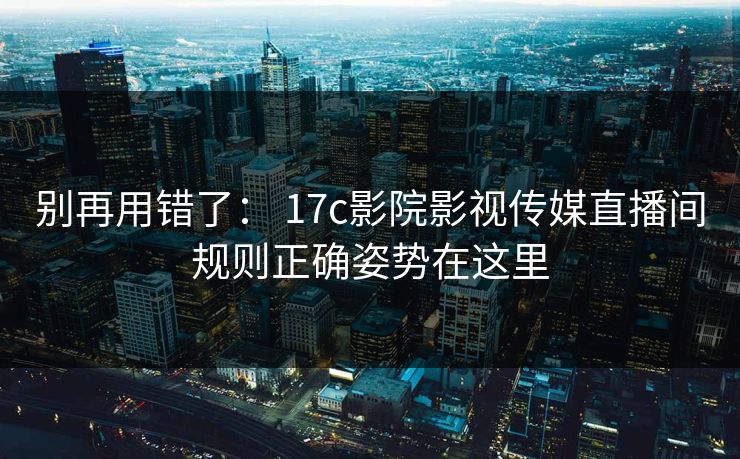 别再用错了： 17c影院影视传媒直播间规则正确姿势在这里