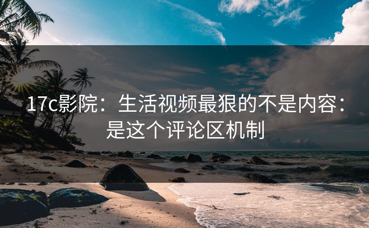17c影院：生活视频最狠的不是内容：是这个评论区机制