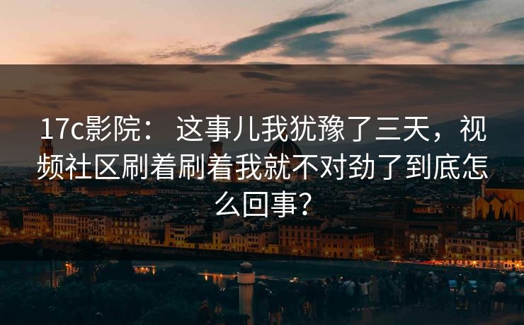 17c影院： 这事儿我犹豫了三天，视频社区刷着刷着我就不对劲了到底怎么回事？