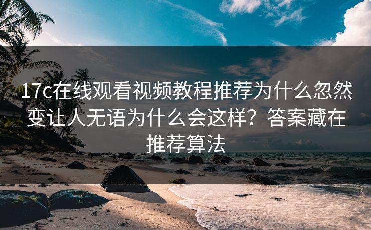 17c在线观看视频教程推荐为什么忽然变让人无语为什么会这样？答案藏在推荐算法