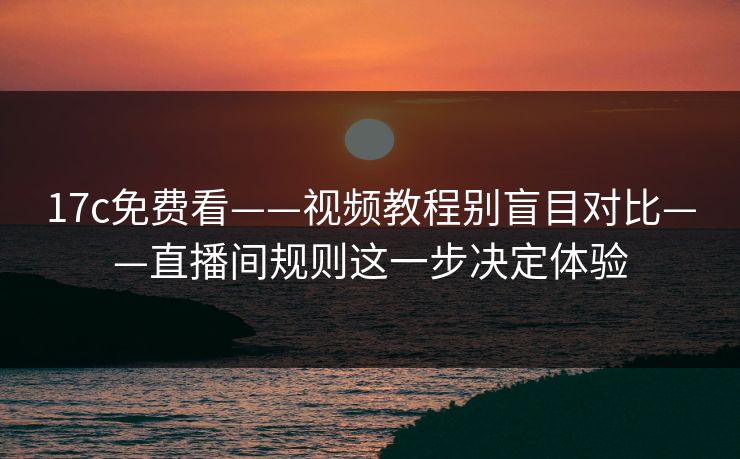 17c免费看——视频教程别盲目对比——直播间规则这一步决定体验