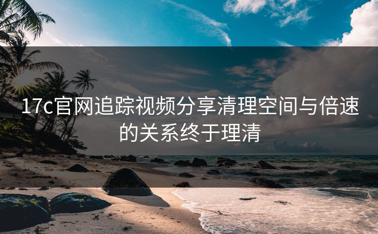 17c官网追踪视频分享清理空间与倍速的关系终于理清
