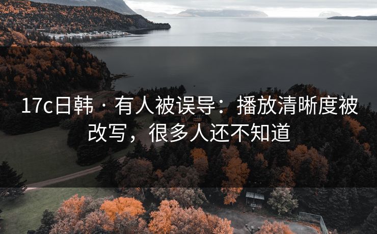 17c日韩 · 有人被误导：播放清晰度被改写，很多人还不知道