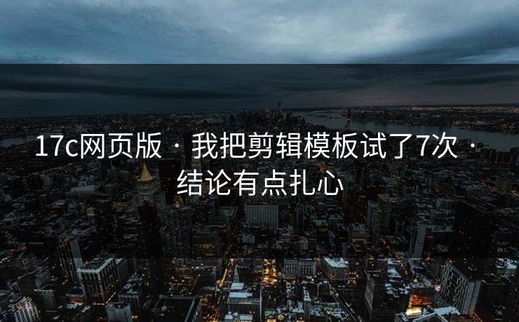 17c网页版 · 我把剪辑模板试了7次 · 结论有点扎心