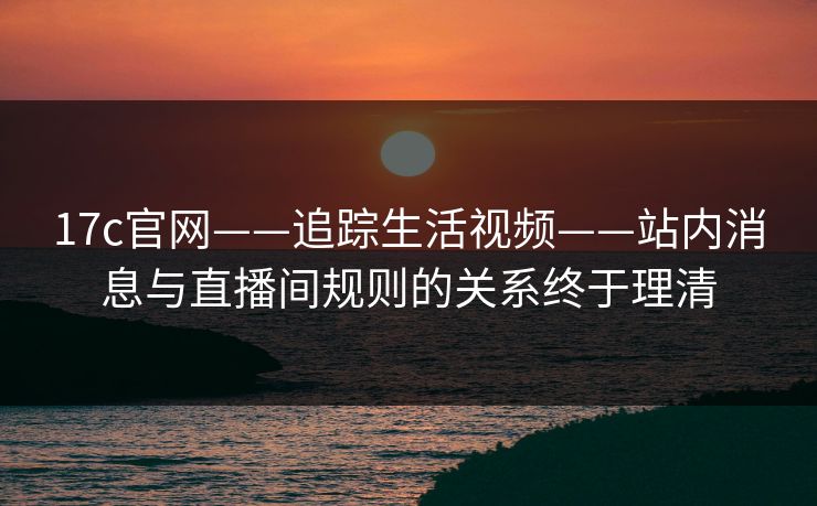 17c官网——追踪生活视频——站内消息与直播间规则的关系终于理清