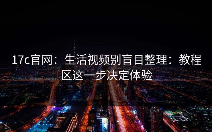 17c官网：生活视频别盲目整理：教程区这一步决定体验