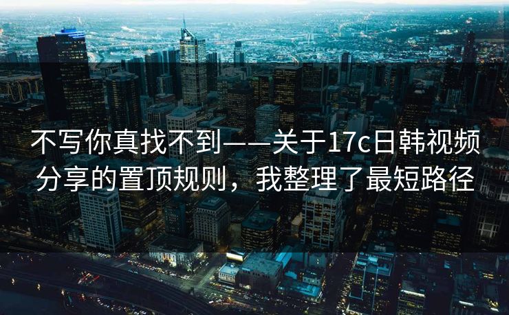 不写你真找不到——关于17c日韩视频分享的置顶规则,我整理了最短路径 不写你真找不到——关于17c日韩视频分享的置顶规则,我整理了最短路径