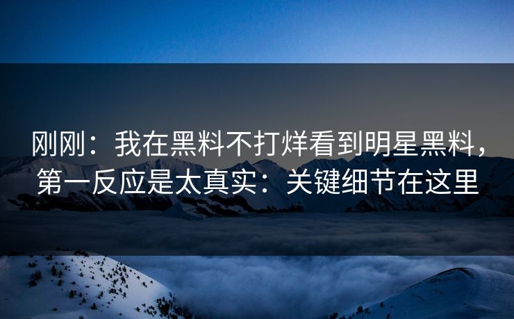 刚刚：我在黑料不打烊看到明星黑料，第一反应是太真实：关键细节在这里