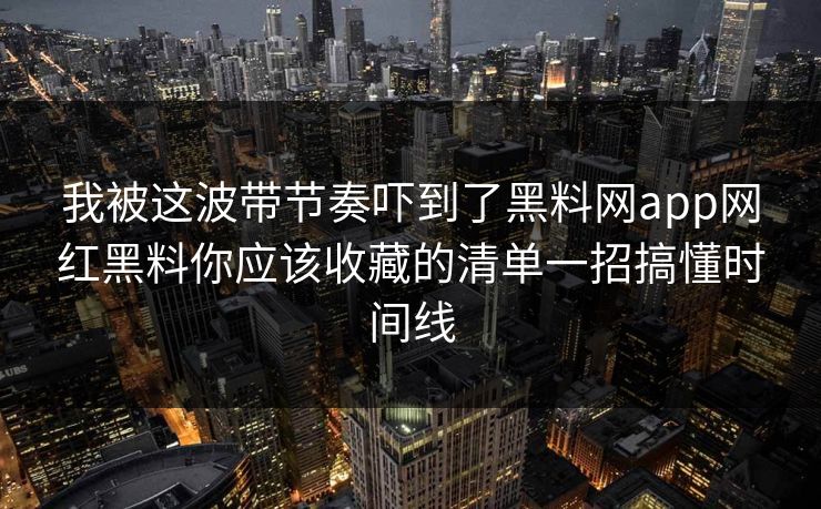我被这波带节奏吓到了黑料网app网红黑料你应该收藏的清单一招搞懂时间线 我被这波带节奏吓到了黑料网app网红黑料你应该收藏的清单一招搞懂时间线