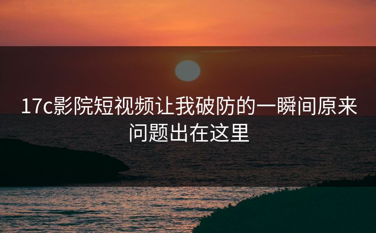 17c影院短视频让我破防的一瞬间原来问题出在这里 17c影院短视频让我破防的一瞬间原来问题出在这里