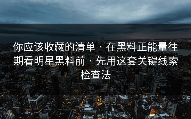 你应该收藏的清单 · 在黑料正能量往期看明星黑料前 · 先用这套关键线索检查法