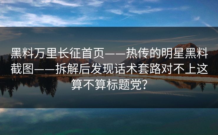 黑料万里长征首页——热传的明星黑料截图——拆解后发现话术套路对不上这算不算标题党？
