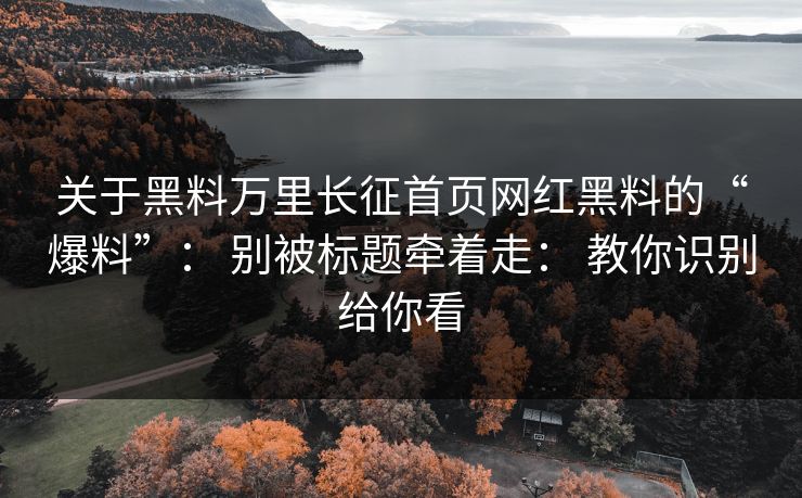 关于黑料万里长征首页网红黑料的“爆料”： 别被标题牵着走： 教你识别给你看
